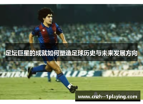 足坛巨星的成就如何塑造足球历史与未来发展方向